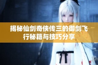 揭秘仙剑奇侠传三的御剑飞行秘籍与技巧分享