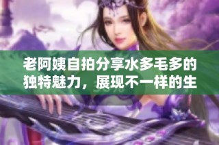 老阿姨自拍分享水多毛多的独特魅力，展现不一样的生活风采