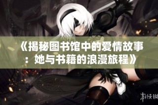 《揭秘图书馆中的爱情故事：她与书籍的浪漫旅程》