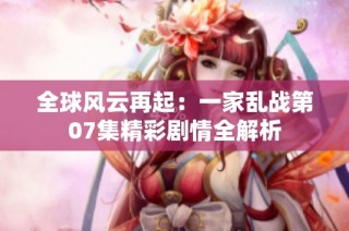 全球风云再起：一家乱战第07集精彩剧情全解析