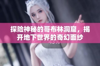 探险神秘的哥布林洞窟，揭开地下世界的奇幻面纱
