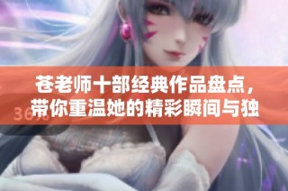 苍老师十部经典作品盘点，带你重温她的精彩瞬间与独特魅力