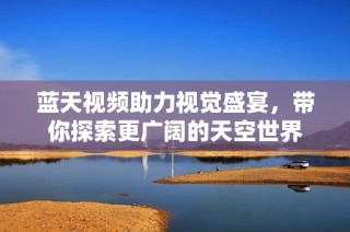蓝天视频助力视觉盛宴，带你探索更广阔的天空世界