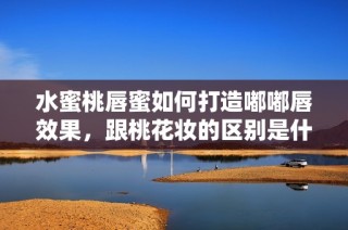 水蜜桃唇蜜如何打造嘟嘟唇效果，跟桃花妆的区别是什么
