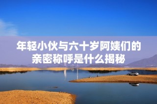 年轻小伙与六十岁阿姨们的亲密称呼是什么揭秘