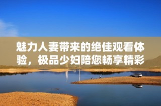 魅力人妻带来的绝佳观看体验，极品少妇陪您畅享精彩时刻
