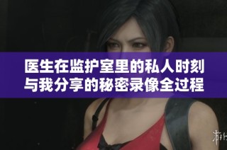 医生在监护室里的私人时刻与我分享的秘密录像全过程
