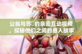 公翁与苏玥的亲密互动视频，探秘他们之间的感人故事与精彩瞬间