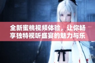 全新蜜桃视频体验，让你畅享独特视听盛宴的魅力与乐趣