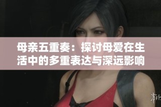 母亲五重奏：探讨母爱在生活中的多重表达与深远影响