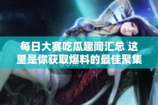 每日大赛吃瓜趣闻汇总 这里是你获取爆料的最佳聚集地
