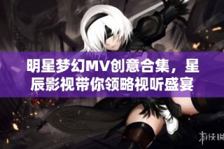 明星梦幻MV创意合集，星辰影视带你领略视听盛宴