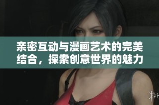 亲密互动与漫画艺术的完美结合，探索创意世界的魅力与乐趣