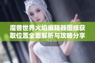 魔兽世界火焰编辑器图纸获取位置全面解析与攻略分享