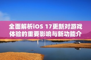全面解析iOS 17更新对游戏体验的重要影响与新功能介绍
