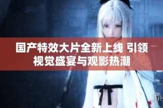 国产特效大片全新上线 引领视觉盛宴与观影热潮