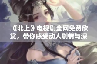 《北上》电视剧全网免费欣赏，带你感受动人剧情与深刻主题