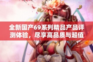 全新国产69系列精品产品评测体验，尽享高品质与超值享受