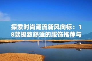 探索时尚潮流新风向标：18款极致舒适的服饰推荐与搭配技巧分享