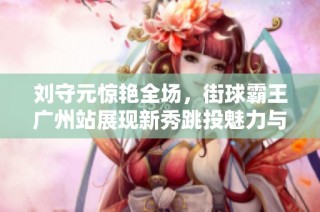 刘守元惊艳全场，街球霸王广州站展现新秀跳投魅力与篮球精神
