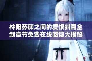 林阳苏颜之间的爱恨纠葛全新章节免费在线阅读大揭秘