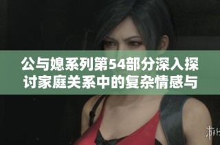公与媳系列第54部分深入探讨家庭关系中的复杂情感与冲突解析