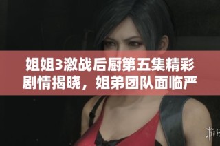 姐姐3激战后厨第五集精彩剧情揭晓，姐弟团队面临严峻挑战与意外考验
