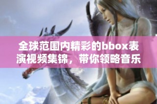 全球范围内精彩的bbox表演视频集锦，带你领略音乐的魅力