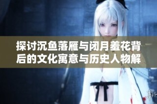 探讨沉鱼落雁与闭月羞花背后的文化寓意与历史人物解析