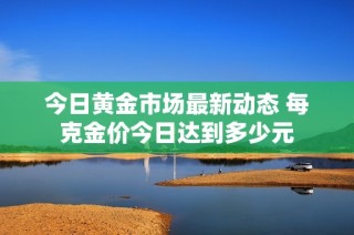 今日黄金市场最新动态 每克金价今日达到多少元