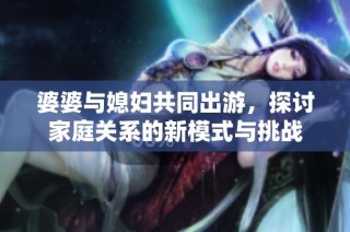 婆婆与媳妇共同出游，探讨家庭关系的新模式与挑战