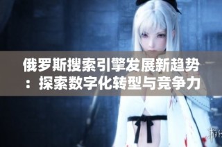 俄罗斯搜索引擎发展新趋势：探索数字化转型与竞争力提升之路