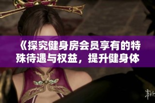《探究健身房会员享有的特殊待遇与权益，提升健身体验的背后故事》