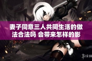 妻子同意三人共同生活的做法合法吗 会带来怎样的影响和挑战