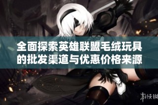 全面探索英雄联盟毛绒玩具的批发渠道与优惠价格来源分析