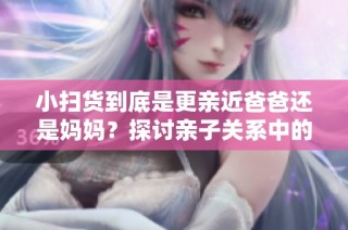 小扫货到底是更亲近爸爸还是妈妈？探讨亲子关系中的称呼选择