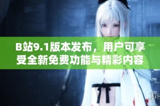 B站9.1版本发布，用户可享受全新免费功能与精彩内容体验