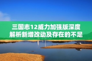 三国志12威力加强版深度解析新增改动及存在的不足之处