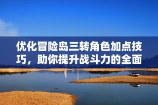 优化冒险岛三转角色加点技巧，助你提升战斗力的全面指南