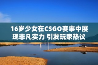 16岁少女在CSGO赛事中展现非凡实力 引发玩家热议与关注