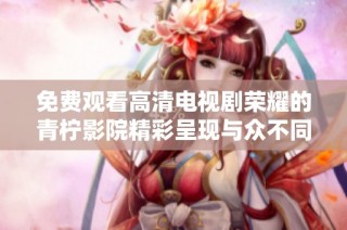 免费观看高清电视剧荣耀的青柠影院精彩呈现与众不同的观影体验