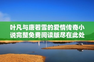 叶凡与唐若雪的爱情传奇小说完整免费阅读版尽在此处