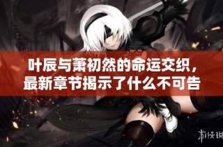 叶辰与萧初然的命运交织，最新章节揭示了什么不可告人的秘密
