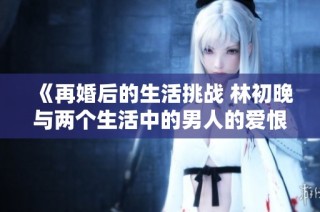 《再婚后的生活挑战 林初晚与两个生活中的男人的爱恨纠葛》