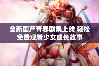 全新国产青春剧集上线 轻松免费观看少女成长故事