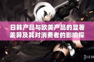 日韩产品与欧美产品的显著差异及其对消费者的影响探讨