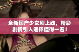 全新国产少女剧上线，精彩剧情引人追捧值得一看！