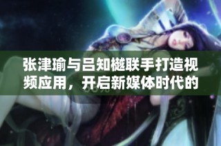 张津瑜与吕知樾联手打造视频应用，开启新媒体时代的浪潮