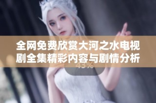 全网免费欣赏大河之水电视剧全集精彩内容与剧情分析