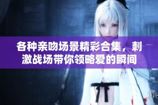 各种亲吻场景精彩合集，刺激战场带你领略爱的瞬间